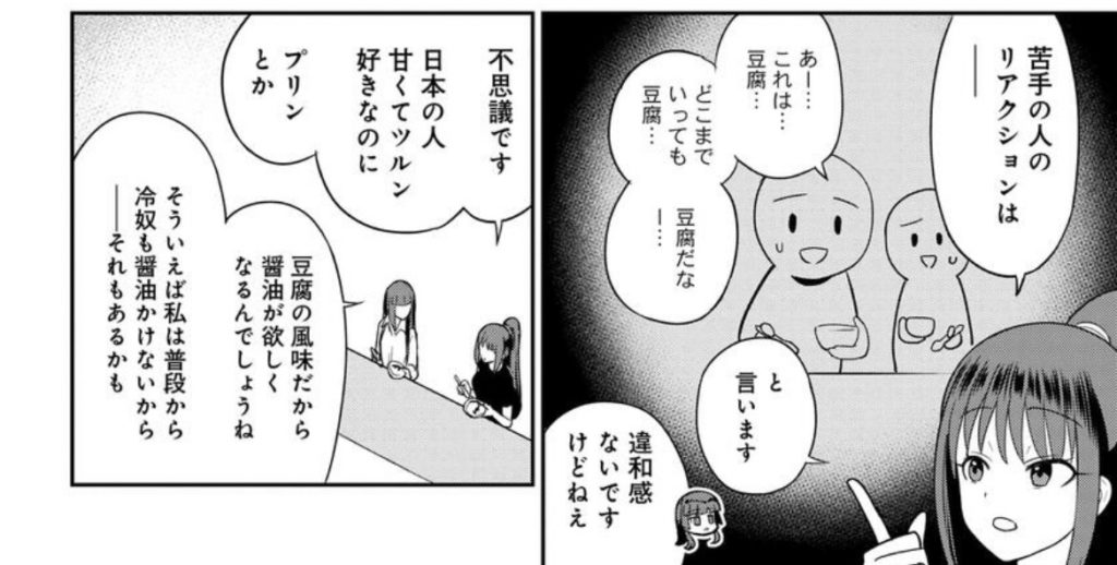 豆花が苦手な日本人が多い、という話から
オーエン「苦手な人のリアクションは──「あー…これは…豆腐…。どこまでいっても豆腐…。豆腐だなー…」と言います」
潤太朗「違和感ないですけどねぇ」
オーエン「不思議です。日本の人、甘くてツルン好きなのに。プリンとか」
潤太朗「豆腐の味だから醤油が欲しくなるんでしょうね。そういえば私は普段から冷奴も醤油かけないから──それもあるかも」