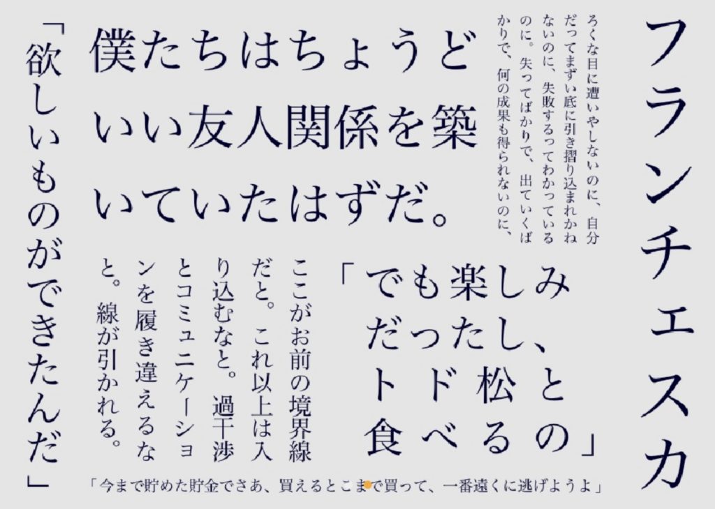 「欲しいものができたんだ」
僕たちはちょうどいい友人関係を築いていたはずだ。
ここがお前の境界線だと。これ以上は入り込むなと。過干渉とコミュニケーションを履き違えるなと。線が引かれる。
「今まで貯めた貯金でさあ、買えるとこまで買って、一番遠くに逃げようよ」
「でも楽しみだったし、トド松と食べるの」
ろくな目に遭いやしないのに、自分だってまずい底に引き摺り込まれかねないのに、失敗するってわかっているのに。失ってばかりで、出ていくばかりで、何の成果も得られないのに、
「フランチェスカ」より