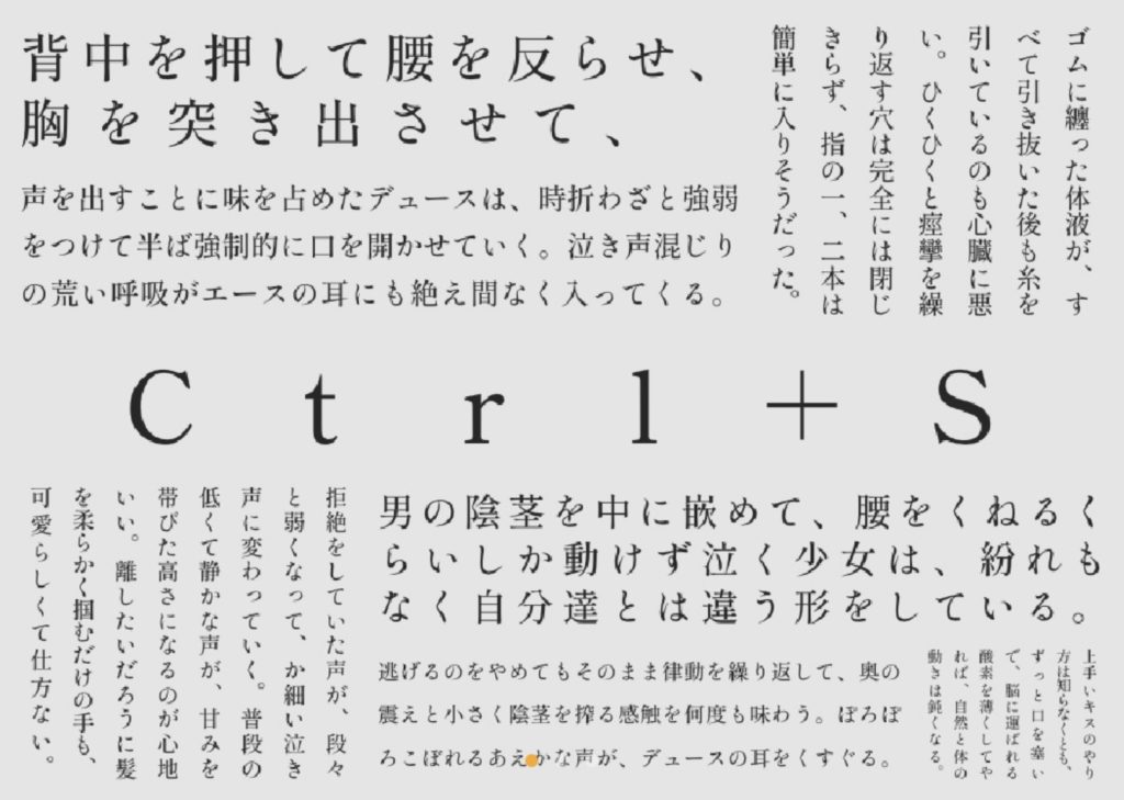 Ctrl+S（三人称）
背中を押して腰を反らせ、胸を突き出させて、
声を出すことに味を占めたデュースは、時折わざと強弱をつけて半ば強制的に口を開かせていく。泣き声混じりの荒い呼吸がエースの耳にも絶え間なく入ってくる。
ゴムに纏った体液が、すべて引き抜いた後も糸を引いているのも心臓に悪い。ひくひくと痙攣を繰り返す穴は完全には閉じきらず、指の一、二本は簡単に入りそうだった。
拒絶をしていた声が、段々と弱くなって、か細い泣き声に変わっていく。普段の低くて静かな声が、甘みを帯びた高さになるのが心地いい。離したいだろうに髪を柔らかく掴むだけの手も、可愛らしくて仕方ない。
男の陰茎を中に嵌めて、腰をくねるくらいしか動けず泣く少女は、紛れもなく自分達とは違う形をしている。
逃げるのをやめてもそのまま律動を繰り返して、奥の震えと小さく陰茎を搾る感触を何度も味わう。ぽろぽろこぼれるあえかな声が、デュースの耳をくすぐる。
上手いキスのやり方は知らなくとも、ずっと口を塞いで、脳に運ばれる酸素を薄くしてやれば、自然と体の動きは鈍くなる。
