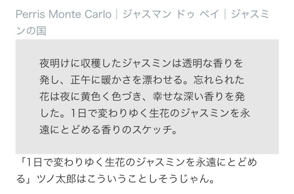 キャライメージで割り当てた香水、Perris Monte Carlo│ジャスマン ドゥ ペイ│ジャスミンの国の説明：夜明けに収穫したジャスミンは透明な香りを発し、正午に暖かさを漂わせる。忘れられた花は夜に黄色く色づき、幸せな深い香りを発した。1日で変わりゆく生花のジャスミンを永遠にとどめる香りのスケッチ。
コメント：「1日で変わりゆく生花のジャスミンを永遠にとどめる」ツノ太郎はこういうことしそうじゃん。