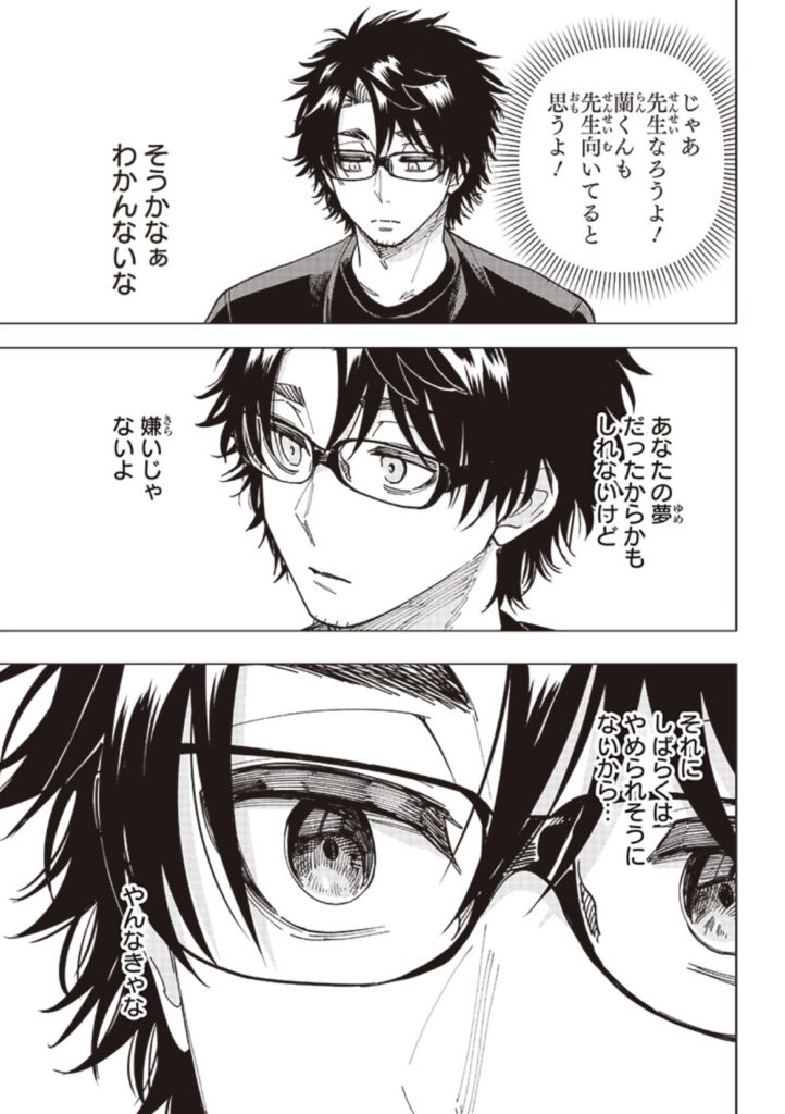 「じゃあ先生なろうよ！蘭くんも先生向いてると思うよ！」
そうかなぁ、わかんないな。
あなたの夢だったからかもしれないけど、嫌いじゃないよ。
それにしばらくはやめられそうにないから…やんなきゃな。